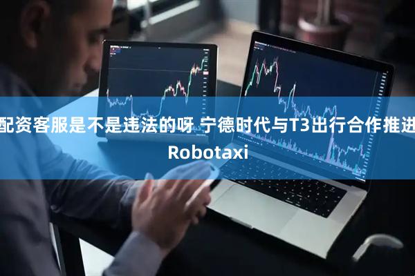 配资客服是不是违法的呀 宁德时代与T3出行合作推进Robotaxi
