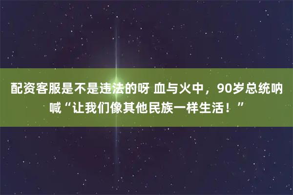 配资客服是不是违法的呀 血与火中，90岁总统呐喊“让我们像其他民族一样生活！”