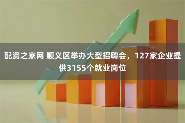 配资之家网 顺义区举办大型招聘会，127家企业提供3155个就业岗位