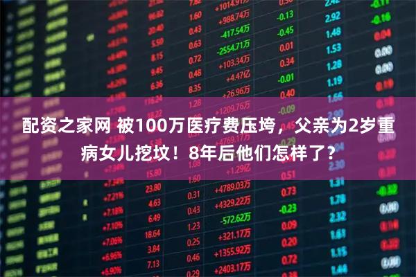 配资之家网 被100万医疗费压垮，父亲为2岁重病女儿挖坟！8年后他们怎样了？