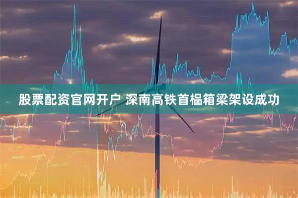 股票配资官网开户 深南高铁首榀箱梁架设成功