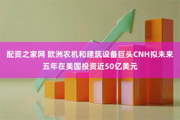 配资之家网 欧洲农机和建筑设备巨头CNH拟未来五年在美国投资近50亿美元