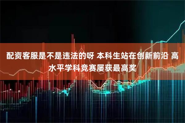 配资客服是不是违法的呀 本科生站在创新前沿 高水平学科竞赛屡获最高奖