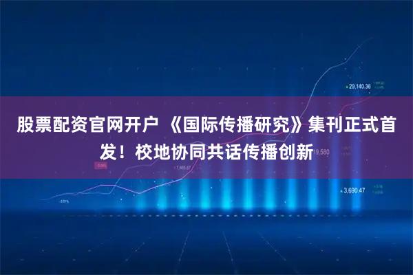 股票配资官网开户 《国际传播研究》集刊正式首发！校地协同共话传播创新