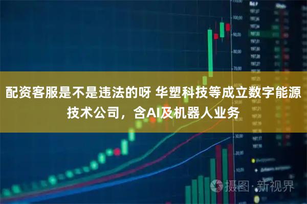 配资客服是不是违法的呀 华塑科技等成立数字能源技术公司，含AI及机器人业务