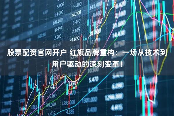 股票配资官网开户 红旗品牌重构：一场从技术到用户驱动的深刻变革！