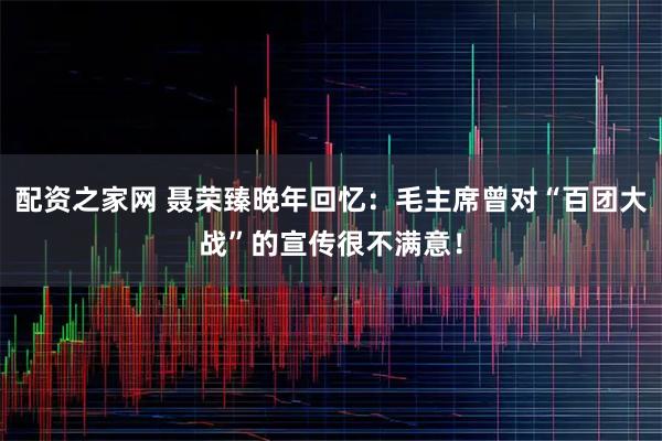 配资之家网 聂荣臻晚年回忆：毛主席曾对“百团大战”的宣传很不满意！