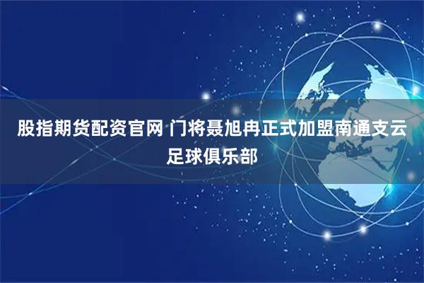 股指期货配资官网 门将聂旭冉正式加盟南通支云足球俱乐部