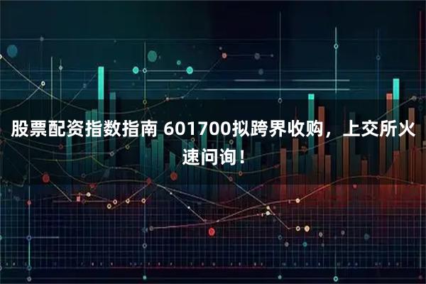 股票配资指数指南 601700拟跨界收购，上交所火速问询！