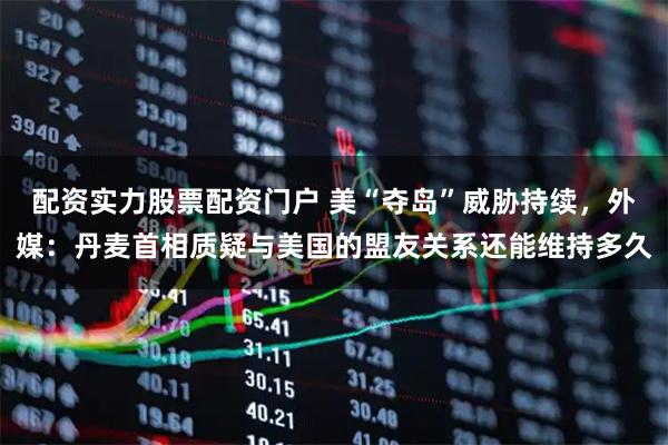 配资实力股票配资门户 美“夺岛”威胁持续，外媒：丹麦首相质疑与美国的盟友关系还能维持多久