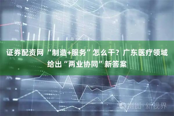 证券配资网 “制造+服务”怎么干？广东医疗领域给出“两业协同”新答案