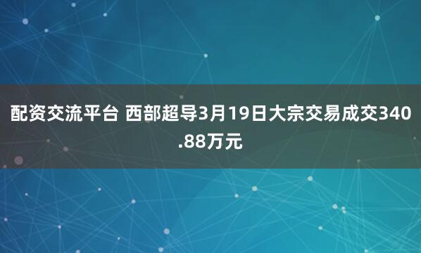 配资交流平台 西部超导3月19日大宗交易成交340.88万元