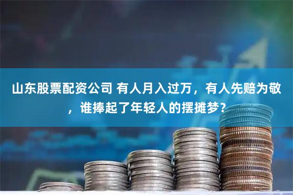 山东股票配资公司 有人月入过万，有人先赔为敬，谁捧起了年轻人的摆摊梦？